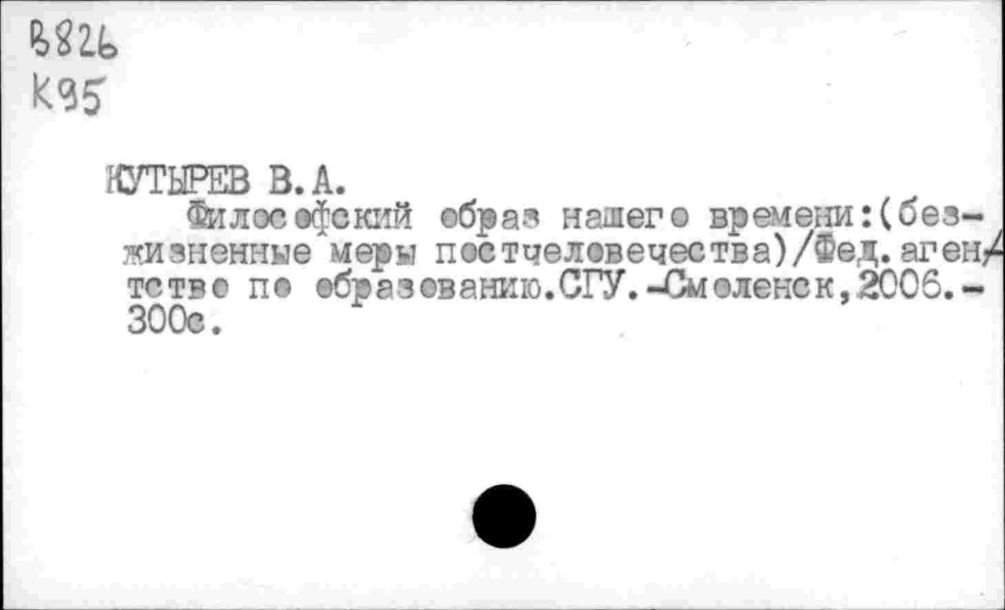 ﻿
КУТЫРЕВ В. А.
Философский ©бра? нашего времени:(безжизненные меры постчеловечества)/Фед.аген/ тств© пе вбразеванию.СГУ.-Смоленск, 2006.-300с.